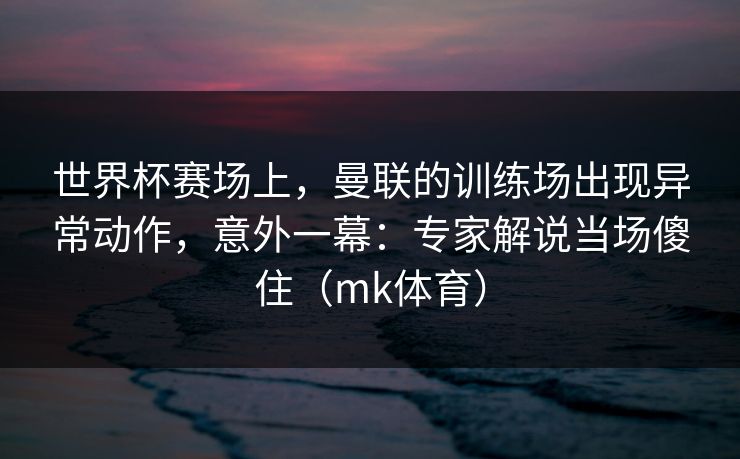 世界杯赛场上，曼联的训练场出现异常动作，意外一幕：专家解说当场傻住（mk体育）