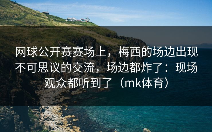 网球公开赛赛场上,梅西的场边出现不可思议的交流,场边都炸了:现场观众都听到了(mk体育) 网球公开赛赛场上,梅西的场边出现不可思议的交流,场边都炸了:现场观众都听到了(mk体育)