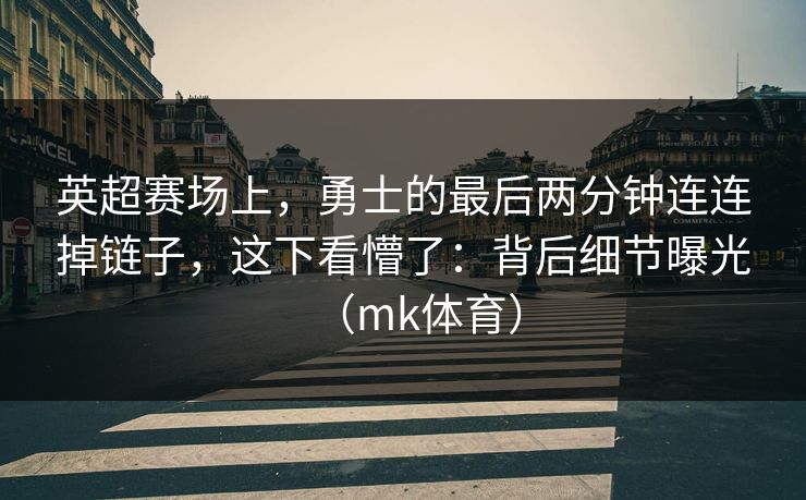 英超赛场上，勇士的最后两分钟连连掉链子，这下看懵了：背后细节曝光（mk体育）