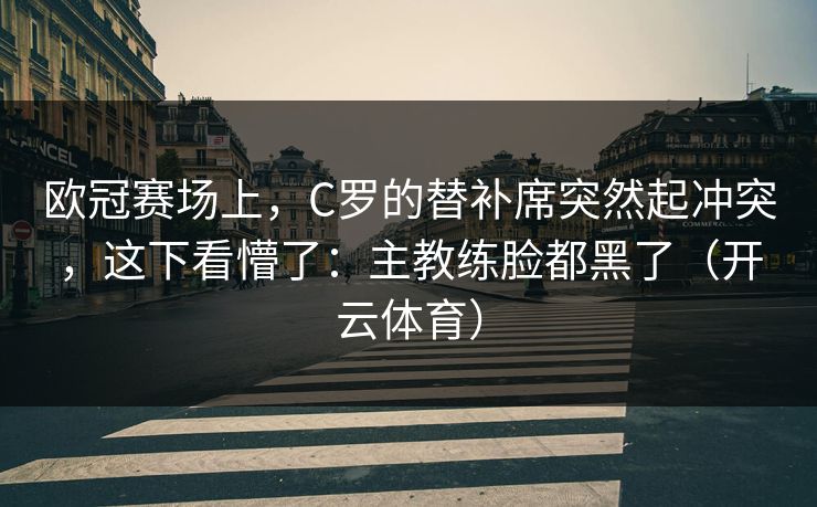 欧冠赛场上，C罗的替补席突然起冲突，这下看懵了：主教练脸都黑了（开云体育）
