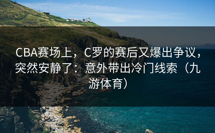 CBA赛场上，C罗的赛后又爆出争议，突然安静了：意外带出冷门线索（九游体育）