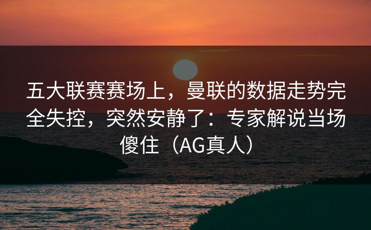 五大联赛赛场上，曼联的数据走势完全失控，突然安静了：专家解说当场傻住（AG真人）