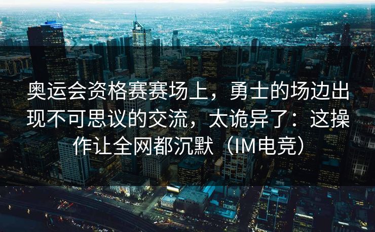 奥运会资格赛赛场上，勇士的场边出现不可思议的交流，太诡异了：这操作让全网都沉默（IM电竞）