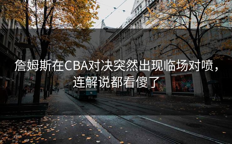 詹姆斯在CBA对决突然出现临场对喷，连解说都看傻了