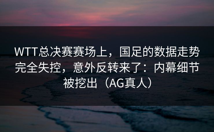 WTT总决赛赛场上，国足的数据走势完全失控，意外反转来了：内幕细节被挖出（AG真人）