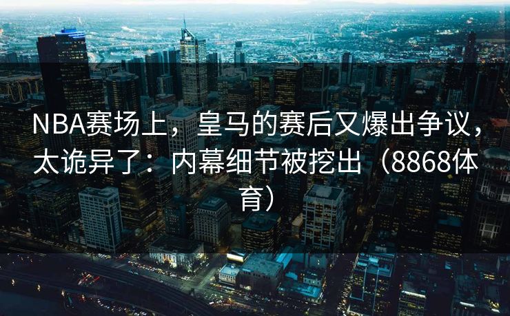 NBA赛场上，皇马的赛后又爆出争议，太诡异了：内幕细节被挖出（8868体育）