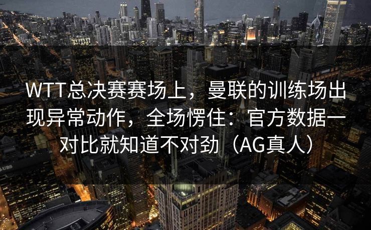 WTT总决赛赛场上，曼联的训练场出现异常动作，全场愣住：官方数据一对比就知道不对劲（AG真人）