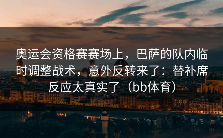 奥运会资格赛赛场上，巴萨的队内临时调整战术，意外反转来了：替补席反应太真实了（bb体育）
