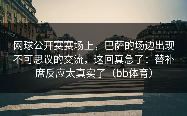 网球公开赛赛场上，巴萨的场边出现不可思议的交流，这回真急了：替补席反应太真实了（bb体育）