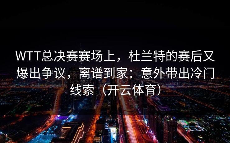 WTT总决赛赛场上，杜兰特的赛后又爆出争议，离谱到家：意外带出冷门线索（开云体育）