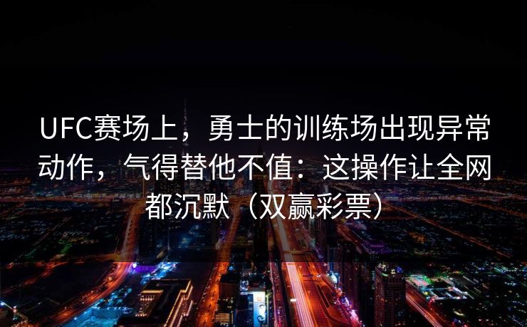 UFC赛场上，勇士的训练场出现异常动作，气得替他不值：这操作让全网都沉默（双赢彩票）