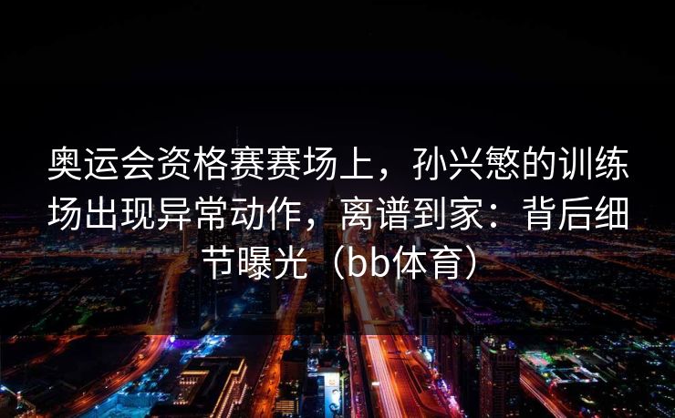 奥运会资格赛赛场上，孙兴慜的训练场出现异常动作，离谱到家：背后细节曝光（bb体育）