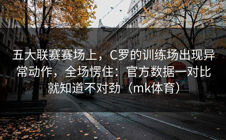 五大联赛赛场上，C罗的训练场出现异常动作，全场愣住：官方数据一对比就知道不对劲（mk体育）