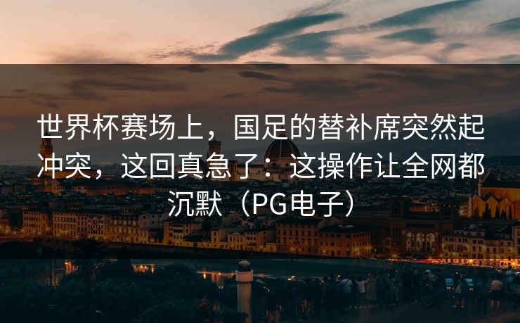 世界杯赛场上，国足的替补席突然起冲突，这回真急了：这操作让全网都沉默（PG电子）