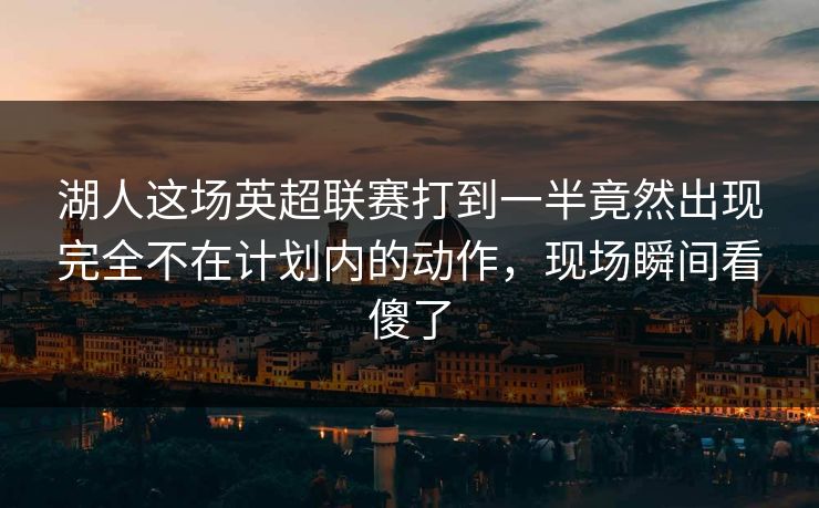 湖人这场英超联赛打到一半竟然出现完全不在计划内的动作，现场瞬间看傻了