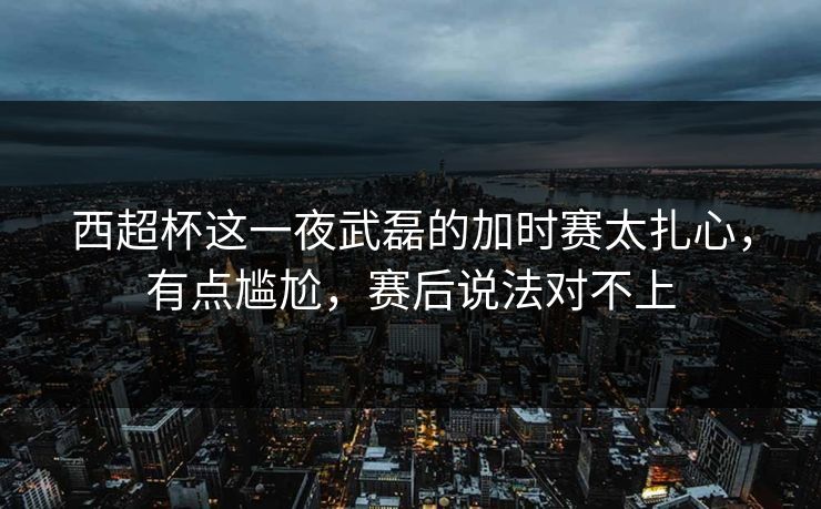 西超杯这一夜武磊的加时赛太扎心，有点尴尬，赛后说法对不上