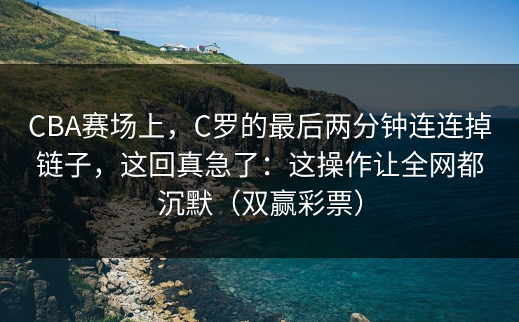 CBA赛场上，C罗的最后两分钟连连掉链子，这回真急了：这操作让全网都沉默（双赢彩票）