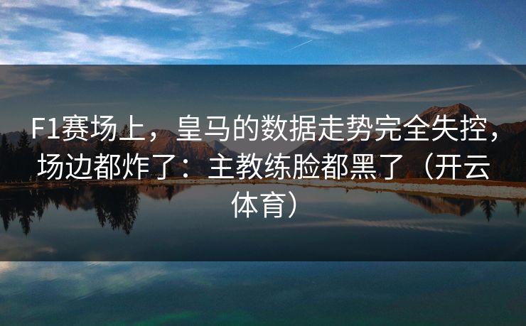 F1赛场上，皇马的数据走势完全失控，场边都炸了：主教练脸都黑了（开云体育）
