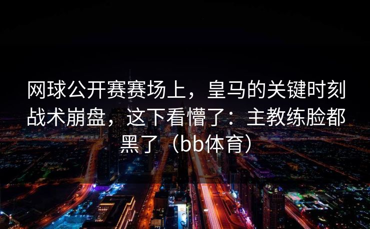 网球公开赛赛场上，皇马的关键时刻战术崩盘，这下看懵了：主教练脸都黑了（bb体育）