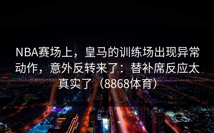 NBA赛场上，皇马的训练场出现异常动作，意外反转来了：替补席反应太真实了（8868体育）
