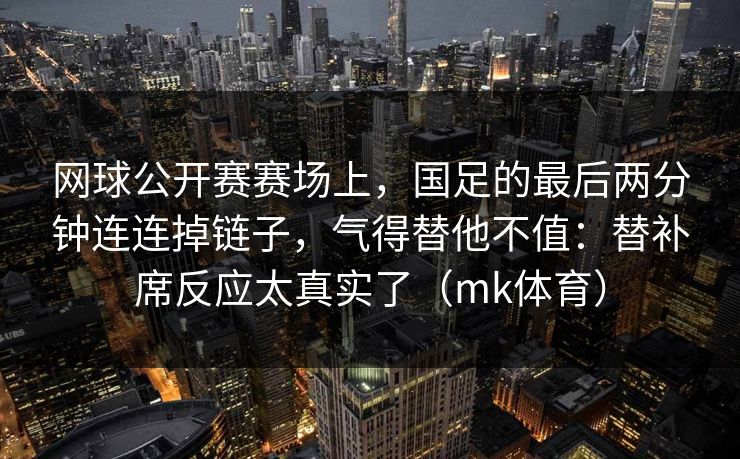 网球公开赛赛场上，国足的最后两分钟连连掉链子，气得替他不值：替补席反应太真实了（mk体育）