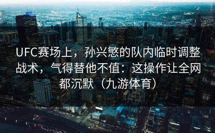 UFC赛场上，孙兴慜的队内临时调整战术，气得替他不值：这操作让全网都沉默（九游体育）
