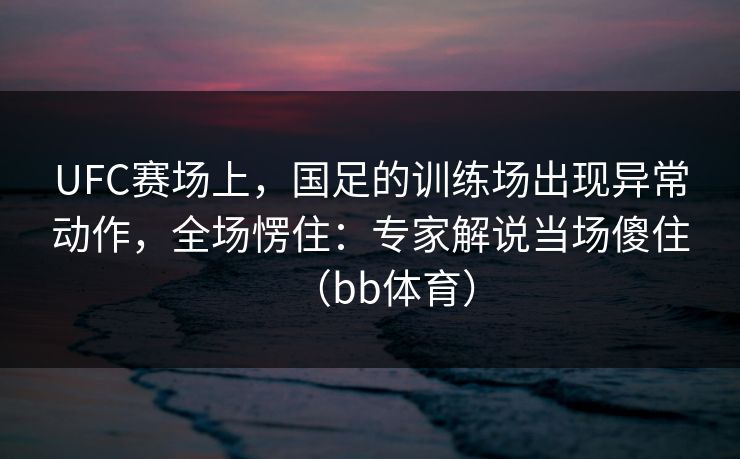 UFC赛场上，国足的训练场出现异常动作，全场愣住：专家解说当场傻住（bb体育）