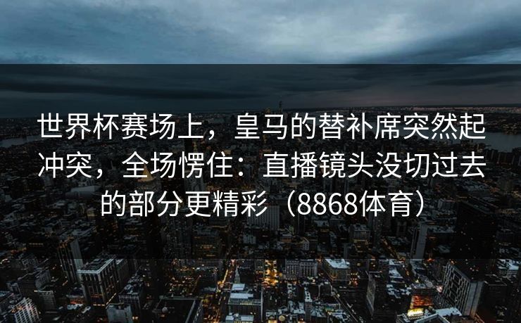 世界杯赛场上，皇马的替补席突然起冲突，全场愣住：直播镜头没切过去的部分更精彩（8868体育）