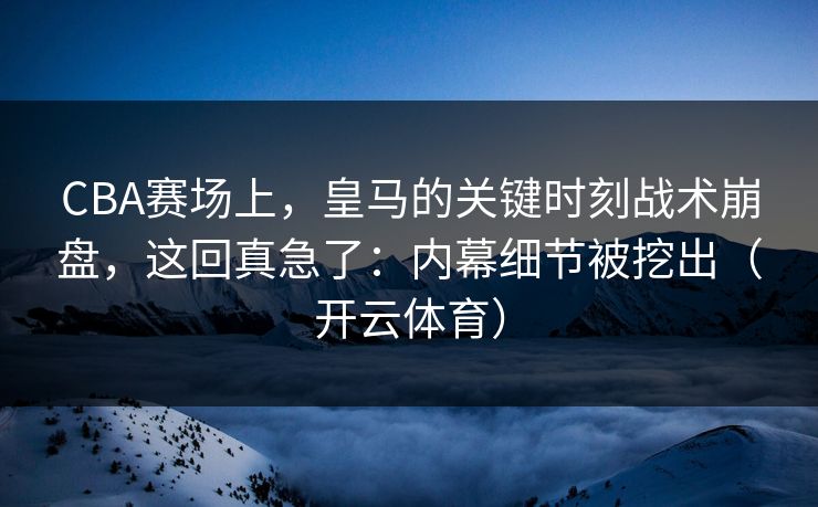 CBA赛场上，皇马的关键时刻战术崩盘，这回真急了：内幕细节被挖出（开云体育）