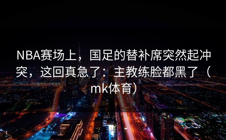 NBA赛场上，国足的替补席突然起冲突，这回真急了：主教练脸都黑了（mk体育）