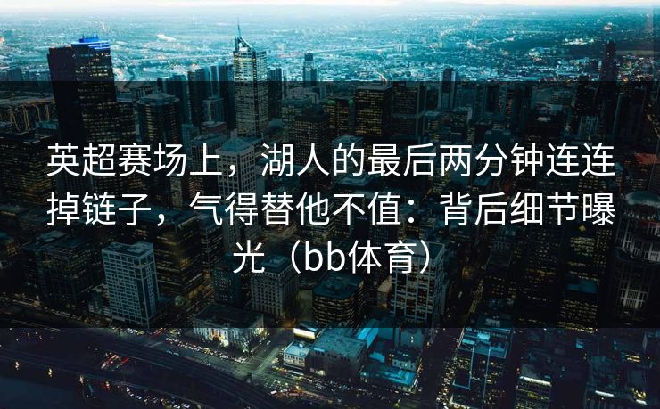 英超赛场上,湖人的最后两分钟连连掉链子,气得替他不值:背后细节曝光(bb体育) 英超赛场上,湖人的最后两分钟连连掉链子,气得替他不值:背后细节曝光(bb体育)