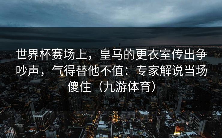 世界杯赛场上，皇马的更衣室传出争吵声，气得替他不值：专家解说当场傻住（九游体育）