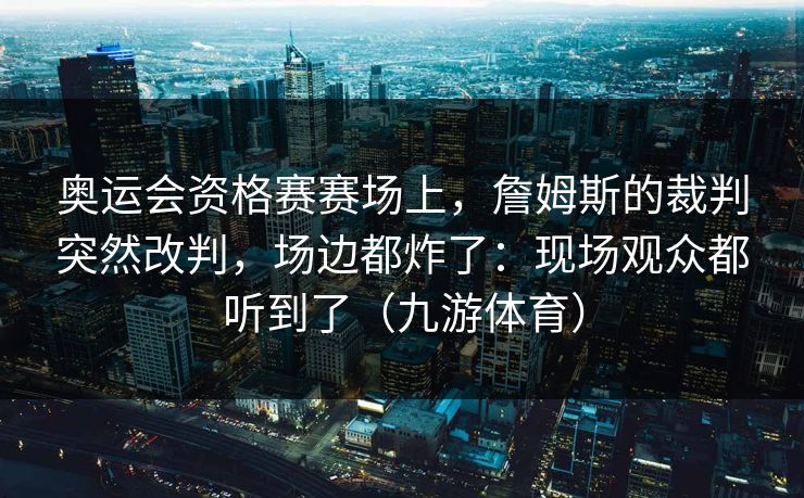 奥运会资格赛赛场上，詹姆斯的裁判突然改判，场边都炸了：现场观众都听到了（九游体育）