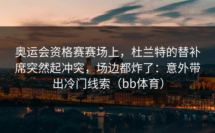 奥运会资格赛赛场上，杜兰特的替补席突然起冲突，场边都炸了：意外带出冷门线索（bb体育）