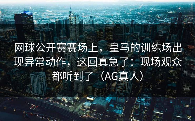 网球公开赛赛场上，皇马的训练场出现异常动作，这回真急了：现场观众都听到了（AG真人）