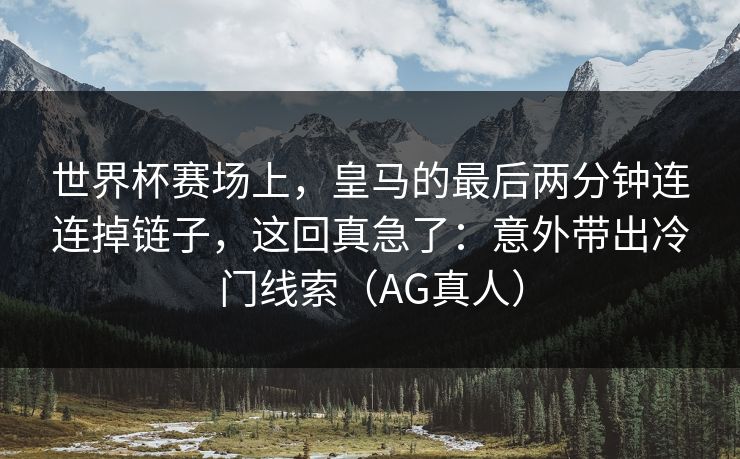 世界杯赛场上，皇马的最后两分钟连连掉链子，这回真急了：意外带出冷门线索（AG真人）