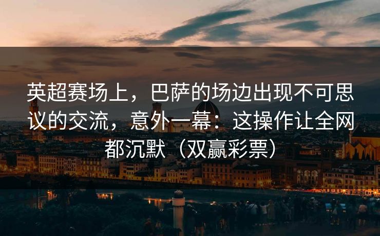 英超赛场上,巴萨的场边出现不可思议的交流,意外一幕:这操作让全网都沉默(双赢彩票) 英超赛场上,巴萨的场边出现不可思议的交流,意外一幕:这操作让全网都沉默(双赢彩票)