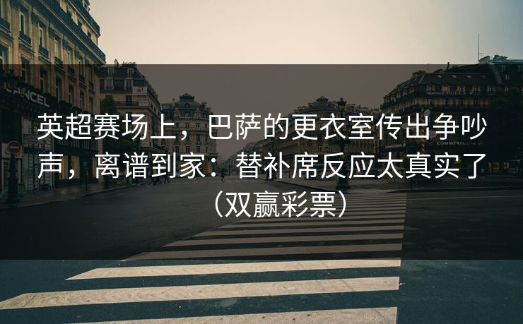 英超赛场上,巴萨的更衣室传出争吵声,离谱到家:替补席反应太真实了(双赢彩票) 英超赛场上,巴萨的更衣室传出争吵声,离谱到家:替补席反应太真实了(双赢彩票)