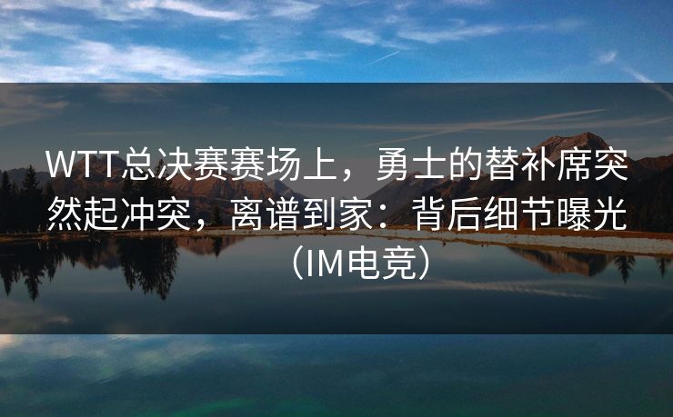 WTT总决赛赛场上，勇士的替补席突然起冲突，离谱到家：背后细节曝光（IM电竞）