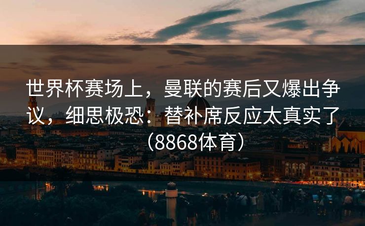 世界杯赛场上，曼联的赛后又爆出争议，细思极恐：替补席反应太真实了（8868体育）