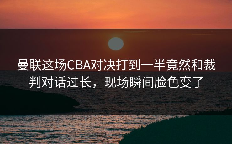 曼联这场CBA对决打到一半竟然和裁判对话过长，现场瞬间脸色变了