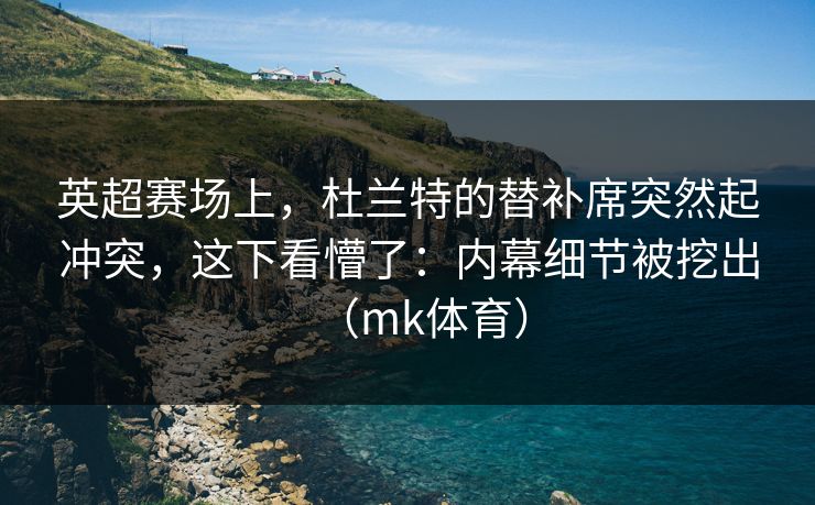 英超赛场上，杜兰特的替补席突然起冲突，这下看懵了：内幕细节被挖出（mk体育）
