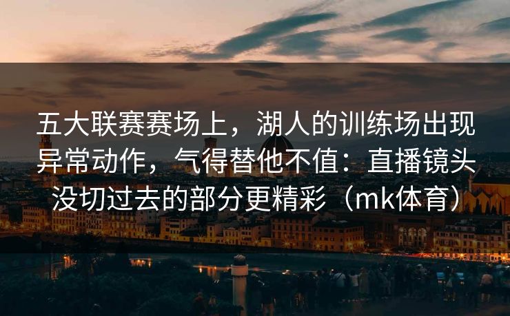 五大联赛赛场上，湖人的训练场出现异常动作，气得替他不值：直播镜头没切过去的部分更精彩（mk体育）