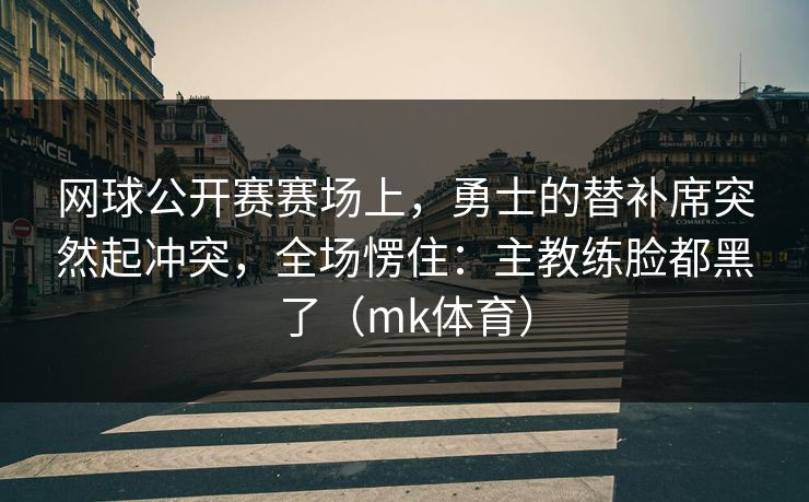 网球公开赛赛场上，勇士的替补席突然起冲突，全场愣住：主教练脸都黑了（mk体育）