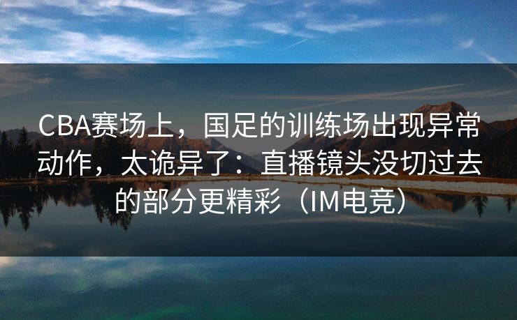 CBA赛场上，国足的训练场出现异常动作，太诡异了：直播镜头没切过去的部分更精彩（IM电竞）