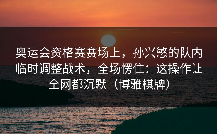 奥运会资格赛赛场上，孙兴慜的队内临时调整战术，全场愣住：这操作让全网都沉默（博雅棋牌）