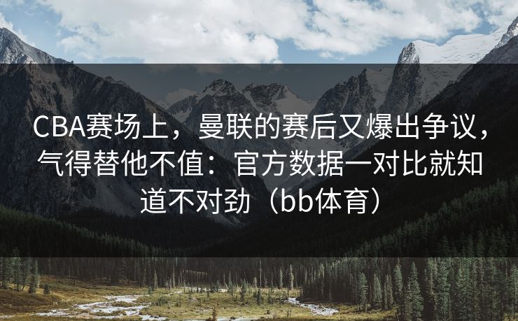 CBA赛场上，曼联的赛后又爆出争议，气得替他不值：官方数据一对比就知道不对劲（bb体育）