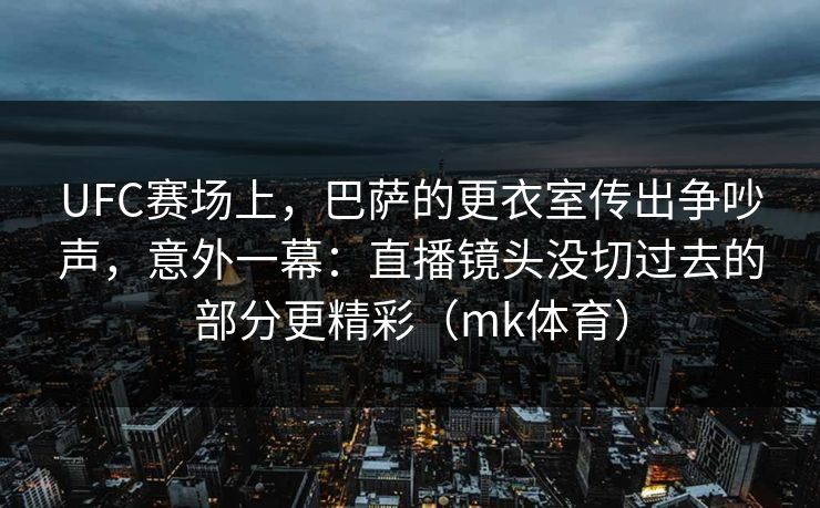 UFC赛场上，巴萨的更衣室传出争吵声，意外一幕：直播镜头没切过去的部分更精彩（mk体育）