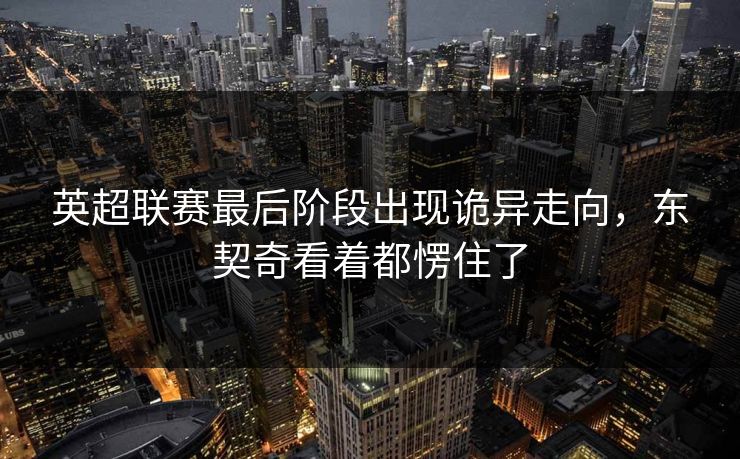 英超联赛最后阶段出现诡异走向，东契奇看着都愣住了