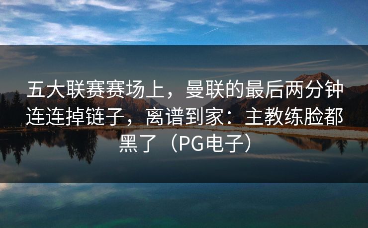 五大联赛赛场上，曼联的最后两分钟连连掉链子，离谱到家：主教练脸都黑了（PG电子）